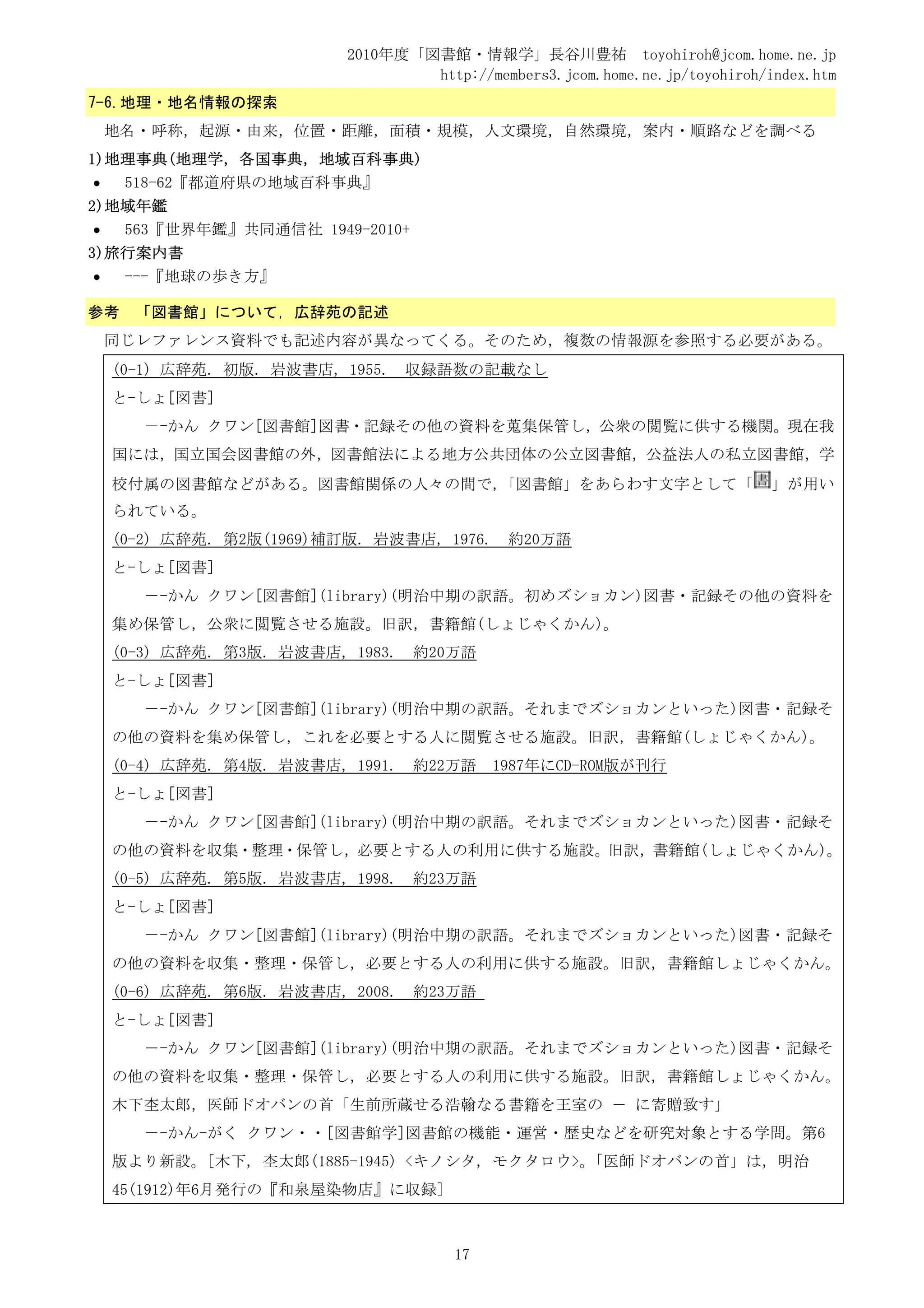 2010年度「図書館・情報学」長谷川豊祐 toyohiroh@jcom.home.ne.jp
                                  http://members3.jcom.home.ne.jp/toyohiroh/index.htm
7-6.地理・地名情報の探索
    地名・呼称，起源・由来，位置・距離，面積・規模，人文環境，自然環境，案内・順路などを調べる
1)地理事典(地理学，各国事典，地域百科事典)
•    518-62『都道府県の地域百科事典』
2)地域年鑑
•    563『世界年鑑』共同通信社 1949-2010+
3)旅行案内書
•    ---『地球の歩き方』

参考    「図書館」について，広辞苑の記述
    同じレファレンス資料でも記述内容が異なってくる。そのため，複数の情報源を参照する必要がある。
    (0-1) 広辞苑. 初版. 岩波書店, 1955.    収録語数の記載なし
    と-しょ[図書]
       －-かん クワン[図書館]図書・記録その他の資料を蒐集保管し，公衆の閲覧に供する機関。現在我
    国には，国立国会図書館の外，図書館法による地方公共団体の公立図書館，公益法人の私立図書館，学
    校付属の図書館などがある。図書館関係の人々の間で，
                            「図書館」をあらわす文字として「                                 」が用い
    られている。
    (0-2) 広辞苑. 第2版(1969)補訂版. 岩波書店, 1976.     約20万語
    と-しょ[図書]
       －-かん クワン[図書館](library)(明治中期の訳語。初めズショカン)図書・記録その他の資料を
    集め保管し，公衆に閲覧させる施設。旧訳，書籍館(しょじゃくかん)。
    (0-3) 広辞苑. 第3版. 岩波書店, 1983.   約20万語
    と-しょ[図書]
       －-かん クワン[図書館](library)(明治中期の訳語。それまでズショカンといった)図書・記録そ
    の他の資料を集め保管し，これを必要とする人に閲覧させる施設。旧訳，書籍館(しょじゃくかん)。
    (0-4) 広辞苑. 第4版. 岩波書店, 1991.   約22万語    1987年にCD-ROM版が刊行
    と-しょ[図書]
       －-かん クワン[図書館](library)(明治中期の訳語。それまでズショカンといった)図書・記録そ
    の他の資料を収集・整理・保管し，必要とする人の利用に供する施設。旧訳，書籍館(しょじゃくかん)。
    (0-5) 広辞苑. 第5版. 岩波書店, 1998.   約23万語
    と-しょ[図書]
       －-かん クワン[図書館](library)(明治中期の訳語。それまでズショカンといった)図書・記録そ
    の他の資料を収集・整理・保管し，必要とする人の利用に供する施設。旧訳，書籍館しょじゃくかん。
    (0-6) 広辞苑. 第6版. 岩波書店, 2008.   約23万語
    と-しょ[図書]
       －-かん クワン[図書館](library)(明治中期の訳語。それまでズショカンといった)図書・記録そ
    の他の資料を収集・整理・保管し，必要とする人の利用に供する施設。旧訳，書籍館しょじゃくかん。
    木下杢太郎，医師ドオバンの首「生前所蔵せる浩翰なる書籍を王室の － に寄贈致す」
       －-かん-がく クワン・・[図書館学]図書館の機能・運営・歴史などを研究対象とする学問。第6
    版より新設。[木下, 杢太郎(1885-1945) <キノシタ, モクタロウ>。「医師ドオバンの首」は，明治
    45(1912)年6月発行の『和泉屋染物店』に収録]



                                      17
 