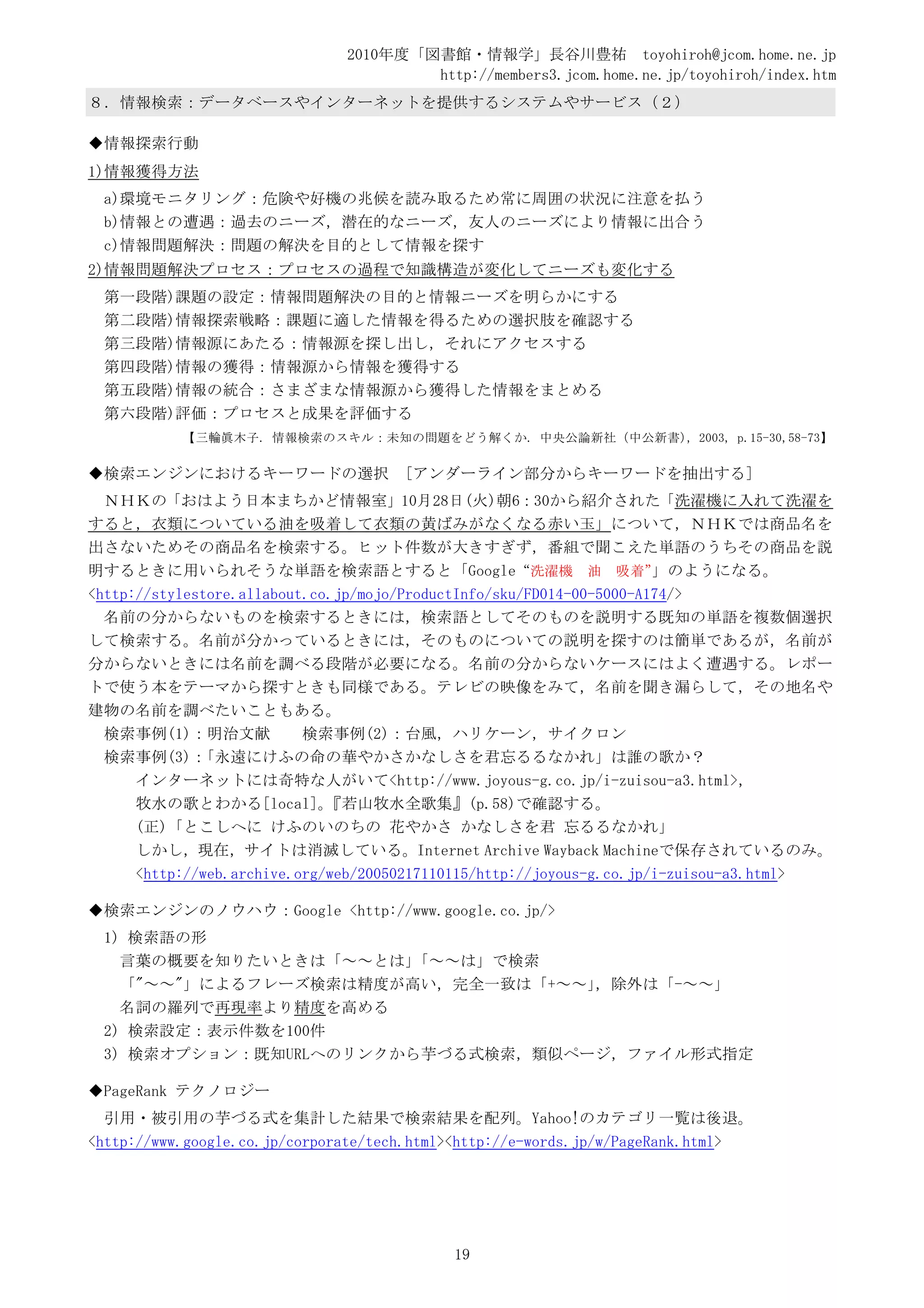 2010年度「図書館・情報学」長谷川豊祐 toyohiroh@jcom.home.ne.jp
                                       http://members3.jcom.home.ne.jp/toyohiroh/index.htm
８．情報検索：データベースやインターネットを提供するシステムやサービス（２）

◆情報探索行動
1)情報獲得方法
 a)環境モニタリング：危険や好機の兆候を読み取るため常に周囲の状況に注意を払う
 b)情報との遭遇：過去のニーズ，潜在的なニーズ，友人のニーズにより情報に出合う
 c)情報問題解決：問題の解決を目的として情報を探す
2)情報問題解決プロセス：プロセスの過程で知識構造が変化してニーズも変化する
 第一段階)課題の設定：情報問題解決の目的と情報ニーズを明らかにする
 第二段階)情報探索戦略：課題に適した情報を得るための選択肢を確認する
 第三段階)情報源にあたる：情報源を探し出し，それにアクセスする
 第四段階)情報の獲得：情報源から情報を獲得する
 第五段階)情報の統合：さまざまな情報源から獲得した情報をまとめる
 第六段階)評価：プロセスと成果を評価する
           【三輪眞木子. 情報検索のスキル：未知の問題をどう解くか. 中央公論新社（中公新書），2003, p.15-30,58-73】

◆検索エンジンにおけるキーワードの選択                   [アンダーライン部分からキーワードを抽出する]
  ＮＨＫの「おはよう日本まちかど情報室」10月28日(火)朝6：30から紹介された「洗濯機に入れて洗濯を
すると，衣類についている油を吸着して衣類の黄ばみがなくなる赤い玉」について，ＮＨＫでは商品名を
出さないためその商品名を検索する。ヒット件数が大きすぎず，番組で聞こえた単語のうちその商品を説
明するときに用いられそうな単語を検索語とすると「Google“洗濯機 油 吸着”                               」のようになる。
<http://stylestore.allabout.co.jp/mojo/ProductInfo/sku/FD014-00-5000-A174/>
  名前の分からないものを検索するときには，検索語としてそのものを説明する既知の単語を複数個選択
して検索する。名前が分かっているときには，そのものについての説明を探すのは簡単であるが，名前が
分からないときには名前を調べる段階が必要になる。名前の分からないケースにはよく遭遇する。レポー
トで使う本をテーマから探すときも同様である。テレビの映像をみて，名前を聞き漏らして，その地名や
建物の名前を調べたいこともある。
  検索事例(1)：明治文献             検索事例(2)：台風，ハリケーン，サイクロン
  検索事例(3)：    「永遠にけふの命の華やかさかなしさを君忘るるなかれ」は誰の歌か？
      インターネットには奇特な人がいて<http://www.joyous-g.co.jp/i-zuisou-a3.html>，
      牧水の歌とわかる[local]。        『若山牧水全歌集』(p.58)で確認する。
      (正)「とこしへに けふのいのちの 花やかさ かなしさを君 忘るるなかれ」
      しかし，現在，サイトは消滅している。Internet Archive Wayback Machineで保存されているのみ。
      <http://web.archive.org/web/20050217110115/http://joyous-g.co.jp/i-zuisou-a3.html>

◆検索エンジンのノウハウ：Google <http://www.google.co.jp/>
 1) 検索語の形
   言葉の概要を知りたいときは「～～とは」 「～～は」で検索
   「"～～"」によるフレーズ検索は精度が高い，完全一致は「+～～」，除外は「-～～」
   名詞の羅列で再現率より精度を高める
 2) 検索設定：表示件数を100件
 3) 検索オプション：既知URLへのリンクから芋づる式検索，類似ページ，ファイル形式指定

◆PageRank テクノロジー
  引用・被引用の芋づる式を集計した結果で検索結果を配列。Yahoo!のカテゴリ一覧は後退。
<http://www.google.co.jp/corporate/tech.html><http://e-words.jp/w/PageRank.html>




                                            19
 