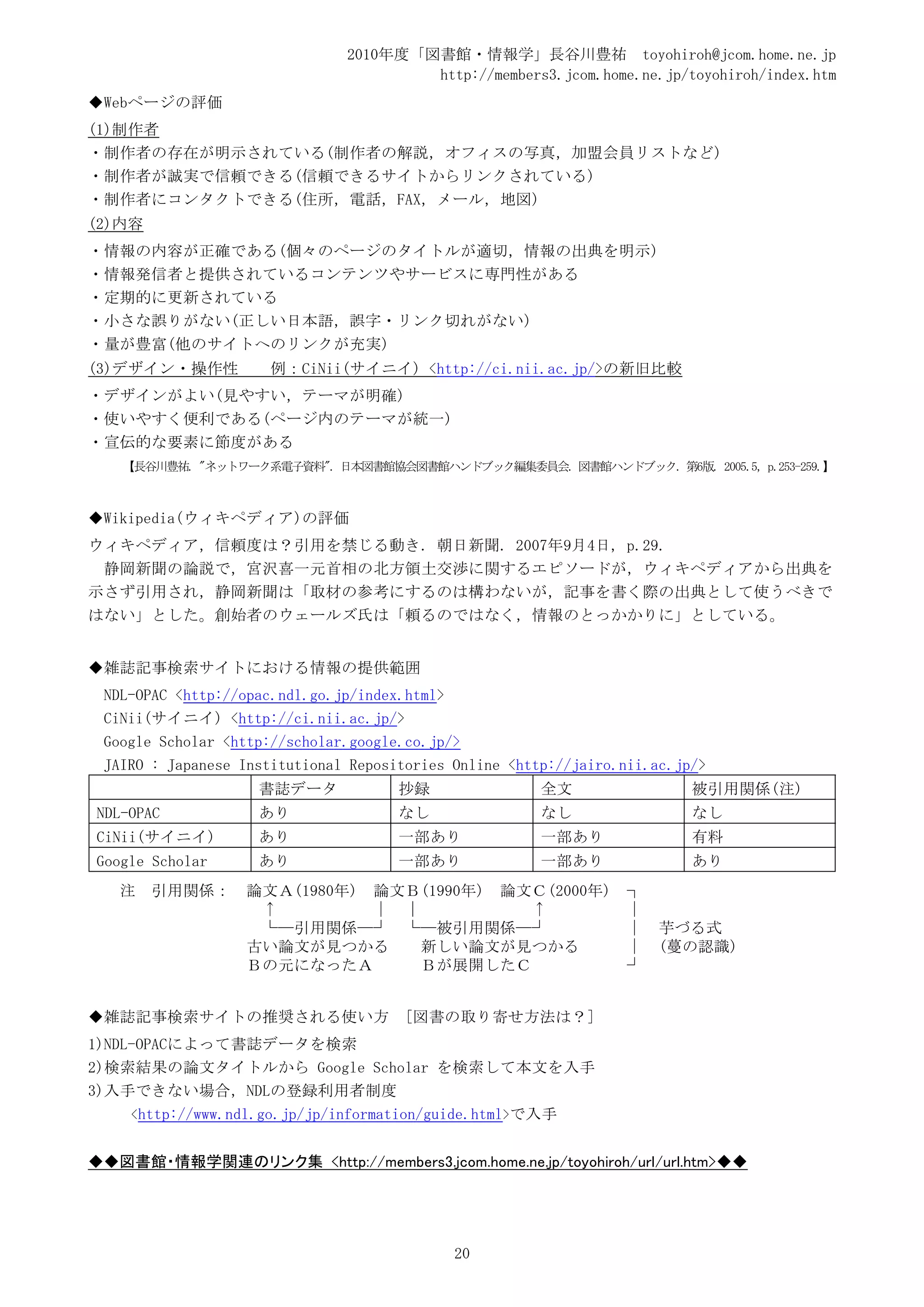 2010年度「図書館・情報学」長谷川豊祐 toyohiroh@jcom.home.ne.jp
                                       http://members3.jcom.home.ne.jp/toyohiroh/index.htm
◆Webページの評価
(1)制作者
・制作者の存在が明示されている(制作者の解説，オフィスの写真，加盟会員リストなど)
・制作者が誠実で信頼できる(信頼できるサイトからリンクされている)
・制作者にコンタクトできる(住所，電話，FAX，メール，地図)
(2)内容
・情報の内容が正確である(個々のページのタイトルが適切，情報の出典を明示)
・情報発信者と提供されているコンテンツやサービスに専門性がある
・定期的に更新されている
・小さな誤りがない(正しい日本語，誤字・リンク切れがない)
・量が豊富(他のサイトへのリンクが充実)
(3)デザイン・操作性           例：CiNii(サイニイ) <http://ci.nii.ac.jp/>の新旧比較
・デザインがよい(見やすい，テーマが明確)
・使いやすく便利である(ページ内のテーマが統一)
・宣伝的な要素に節度がある
   【長谷川豊祐. "ネットワーク系電子資料". 日本図書館協会図書館ハンドブック編集委員会. 図書館ハンドブック. 第6版. 2005.5, p.253-259.】



◆Wikipedia(ウィキペディア)の評価
ウィキペディア，信頼度は？引用を禁じる動き. 朝日新聞. 2007年9月4日, p.29.
 静岡新聞の論説で，宮沢喜一元首相の北方領土交渉に関するエピソードが，ウィキペディアから出典を
示さず引用され，静岡新聞は「取材の参考にするのは構わないが，記事を書く際の出典として使うべきで
はない」とした。創始者のウェールズ氏は「頼るのではなく，情報のとっかかりに」としている。


◆雑誌記事検索サイトにおける情報の提供範囲
 NDL-OPAC <http://opac.ndl.go.jp/index.html>
 CiNii(サイニイ) <http://ci.nii.ac.jp/>
 Google Scholar <http://scholar.google.co.jp/>
 JAIRO : Japanese Institutional Repositories Online <http://jairo.nii.ac.jp/>
                    書誌データ             抄録                全文                 被引用関係(注)
NDL-OPAC            あり                なし                なし                 なし
CiNii(サイニイ)         あり                一部あり              一部あり               有料
Google Scholar      あり                一部あり              一部あり               あり
   注    引用関係：     論文Ａ(1980年) 論文Ｂ(1990年) 論文Ｃ(2000年)                 ┐
                   ↑         │ │          ↑                        │
                   └─引用関係─┘ └─被引用関係─┘                              │   芋づる式
                  古い論文が見つかる      新しい論文が見つかる                        │   (蔓の認識)
                  Ｂの元になったＡ       Ｂが展開したＣ                           ┘


◆雑誌記事検索サイトの推奨される使い方                    [図書の取り寄せ方法は？]
1)NDL-OPACによって書誌データを検索
2)検索結果の論文タイトルから Google Scholar を検索して本文を入手
3)入手できない場合，NDLの登録利用者制度
     <http://www.ndl.go.jp/jp/information/guide.html>で入手


◆◆図書館・情報学関連のリンク集 <http://members3.jcom.home.ne.jp/toyohiroh/url/url.htm>◆◆




                                             20
 