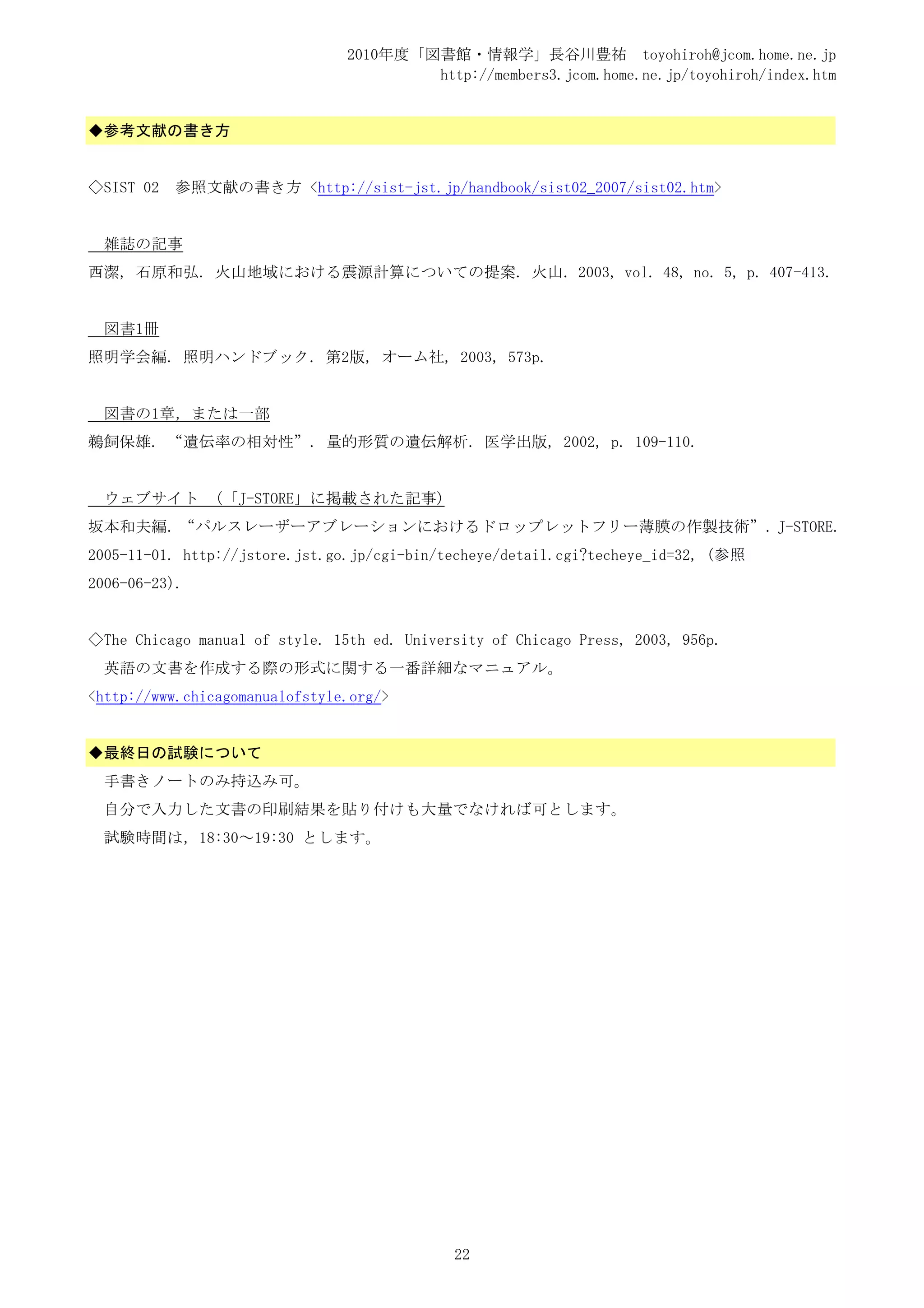 2010年度「図書館・情報学」長谷川豊祐 toyohiroh@jcom.home.ne.jp
                                        http://members3.jcom.home.ne.jp/toyohiroh/index.htm


◆参考文献の書き方


◇SIST 02   参照文献の書き方 <http://sist-jst.jp/handbook/sist02_2007/sist02.htm>


  雑誌の記事
西潔, 石原和弘. 火山地域における震源計算についての提案. 火山. 2003, vol. 48, no. 5, p. 407-413.


  図書1冊
照明学会編. 照明ハンドブック. 第2版, オーム社, 2003, 573p.


  図書の1章，または一部
鵜飼保雄. “遺伝率の相対性”. 量的形質の遺伝解析. 医学出版, 2002, p. 109-110.


  ウェブサイト        (「J-STORE」に掲載された記事)
坂本和夫編. “パルスレーザーアブレーションにおけるドロップレットフリー薄膜の作製技術”. J-STORE.
2005-11-01. http://jstore.jst.go.jp/cgi-bin/techeye/detail.cgi?techeye_id=32, (参照
2006-06-23).


◇The Chicago manual of style. 15th ed. University of Chicago Press, 2003, 956p.
  英語の文書を作成する際の形式に関する一番詳細なマニュアル。
<http://www.chicagomanualofstyle.org/>


◆最終日の試験について
  手書きノートのみ持込み可。
  自分で入力した文書の印刷結果を貼り付けも大量でなければ可とします。
  試験時間は，18:30～19:30 とします。




                                             22
 