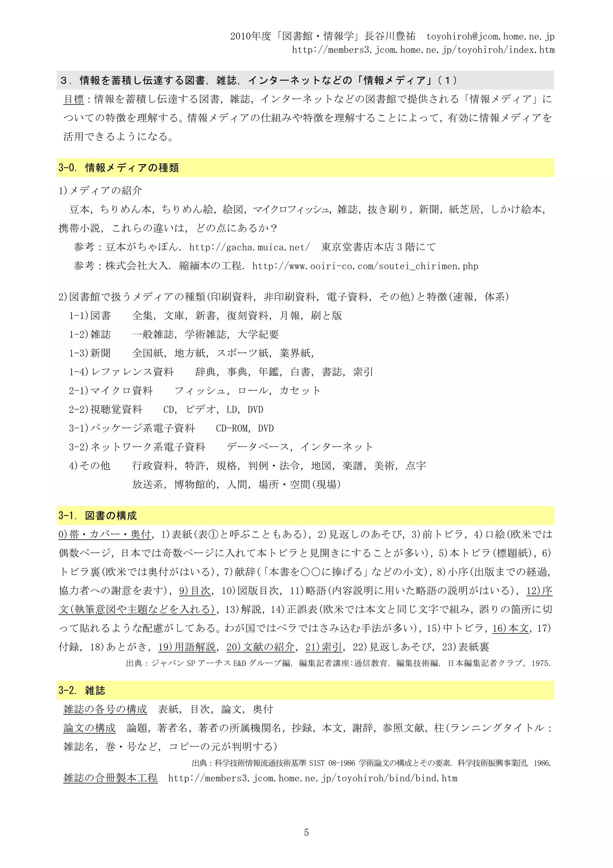 2010年度「図書館・情報学」長谷川豊祐 toyohiroh@jcom.home.ne.jp
                                   http://members3.jcom.home.ne.jp/toyohiroh/index.htm

３．情報を蓄積し伝達する図書，雑誌，インターネットなどの「情報メディア」（１）
目標：情報を蓄積し伝達する図書，雑誌，インターネットなどの図書館で提供される「情報メディア」に
ついての特徴を理解する。情報メディアの仕組みや特徴を理解することによって，有効に情報メディアを
活用できるようになる。


3-0. 情報メディアの種類

1)メディアの紹介
 豆本，ちりめん本，ちりめん絵，絵図，マイクロフィッシュ，雑誌，抜き刷り，新聞，紙芝居，しかけ絵本，
携帯小説，これらの違いは，どの点にあるか？
  参考：豆本がちゃぽん. http://gacha.muica.net/        東京堂書店本店 3 階にて
  参考：株式会社大入. 縮緬本の工程. http://www.ooiri-co.com/soutei_chirimen.php


2)図書館で扱うメディアの種類(印刷資料，非印刷資料，電子資料，その他)と特徴(速報，体系)
 1-1)図書   全集，文庫，新書，復刻資料，月報，刷と版
 1-2)雑誌   一般雑誌，学術雑誌，大学紀要
 1-3)新聞   全国紙，地方紙，スポーツ紙，業界紙，
 1-4)レファレンス資料        辞典，事典，年鑑，白書，書誌，索引
 2-1)マイクロ資料      フィッシュ，ロール，カセット
 2-2)視聴覚資料     CD，ビデオ，LD，DVD
 3-1)パッケージ系電子資料          CD-ROM，DVD
 3-2)ネットワーク系電子資料           データベース，インターネット
 4)その他    行政資料，特許，規格，判例・法令，地図，楽譜，美術，点字
          放送系，博物館的，人間，場所・空間(現場)


3-1. 図書の構成
0)帯・カバー・奥付，1)表紙(表①と呼ぶこともある)，2)見返しのあそび，3)前トビラ，4)口絵(欧米では
偶数ページ，日本では奇数ページに入れて本トビラと見開きにすることが多い)，5)本トビラ(標題紙)，6)
トビラ裏(欧米では奥付がはいる)，7)献辞(「本書を○○に捧げる」などの小文)，8)小序(出版までの経過,
協力者への謝意を表す)，9)目次，10)図版目次，11)略語(内容説明に用いた略語の説明がはいる)，12)序
文(執筆意図や主題などを入れる)，13)解説，14)正誤表(欧米では本文と同じ文字で組み，誤りの箇所に切
って貼れるような配慮がしてある。わが国ではペラではさみ込む手法が多い)，15)中トビラ，16)本文，17)
付録，18)あとがき，19)用語解説，20)文献の紹介，21)索引，22)見返しあそび，23)表紙裏
          出典：ジャパン SP アーチス E&D グループ編. 編集記者講座:通信教育. 編集技術編. 日本編集記者クラブ, 1975.


3-2. 雑誌
雑誌の各号の構成      表紙，目次，論文，奥付
論文の構成     論題，著者名，著者の所属機関名，抄録，本文，謝辞，参照文献，柱(ランニングタイトル：
雑誌名，巻・号など，コピーの元が判明する)
                    出典：科学技術情報流通技術基準 SIST 08-1986 学術論文の構成とその要素. 科学技術振興事業団, 1986.
雑誌の合冊製本工程       http://members3.jcom.home.ne.jp/toyohiroh/bind/bind.htm




                                         5
 