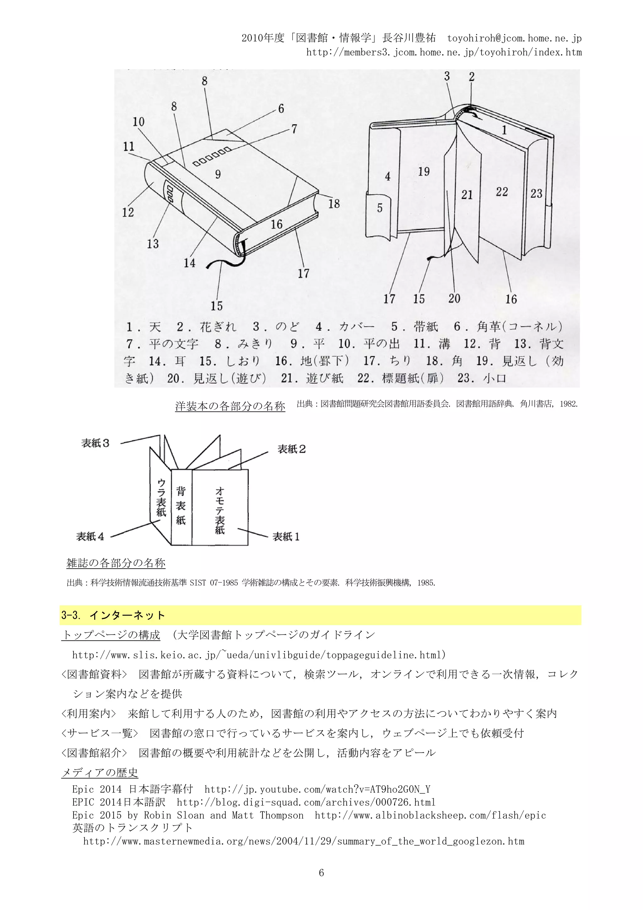 2010年度「図書館・情報学」長谷川豊祐 toyohiroh@jcom.home.ne.jp
                                       http://members3.jcom.home.ne.jp/toyohiroh/index.htm




                   洋装本の各部分の名称            出典：図書館問題研究会図書館用語委員会. 図書館用語辞典. 角川書店, 1982.




雑誌の各部分の名称
出典：科学技術情報流通技術基準 SIST 07-1985 学術雑誌の構成とその要素. 科学技術振興機構, 1985.


3-3. インターネット
トップページの構成          (大学図書館トップページのガイドライン
 http://www.slis.keio.ac.jp/~ueda/univlibguide/toppageguideline.html)
<図書館資料>      図書館が所蔵する資料について，検索ツール，オンラインで利用できる一次情報，コレク
 ション案内などを提供
<利用案内>     来館して利用する人のため，図書館の利用やアクセスの方法についてわかりやすく案内
<サービス一覧>       図書館の窓口で行っているサービスを案内し，ウェブページ上でも依頼受付
<図書館紹介>      図書館の概要や利用統計などを公開し，活動内容をアピール
メディアの歴史
 Epic 2014 日本語字幕付 http://jp.youtube.com/watch?v=AT9ho2G0N_Y
 EPIC 2014日本語訳 http://blog.digi-squad.com/archives/000726.html
 Epic 2015 by Robin Sloan and Matt Thompson http://www.albinoblacksheep.com/flash/epic
 英語のトランスクリプト
   http://www.masternewmedia.org/news/2004/11/29/summary_of_the_world_googlezon.htm

                                             6
 