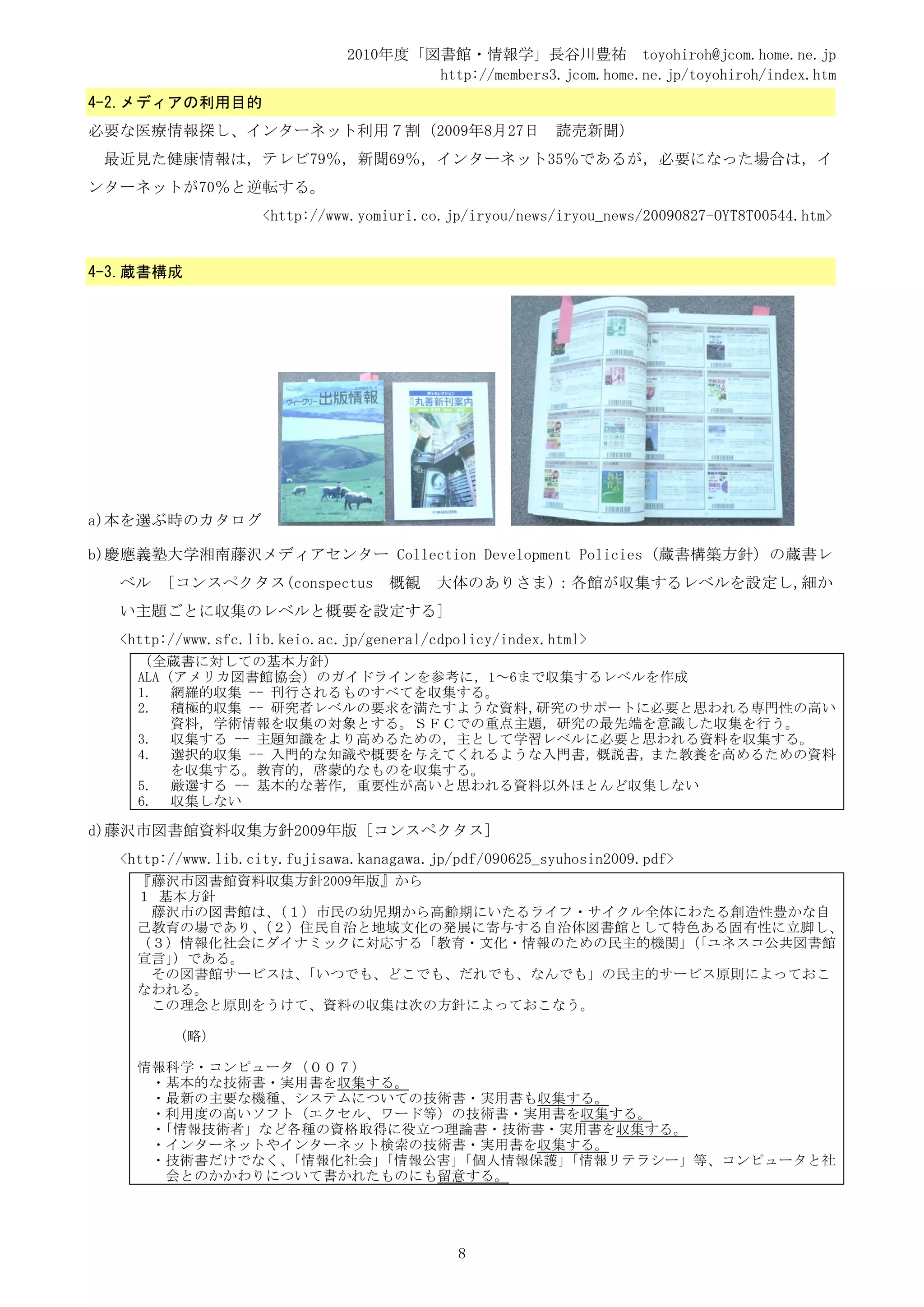 2010年度「図書館・情報学」長谷川豊祐 toyohiroh@jcom.home.ne.jp
                                      http://members3.jcom.home.ne.jp/toyohiroh/index.htm
4-2.メディアの利用目的
必要な医療情報探し、インターネット利用７割（2009年8月27日                         読売新聞）
 最近見た健康情報は，テレビ79％，新聞69％，インターネット35％であるが，必要になった場合は，イ
ンターネットが70％と逆転する。
                    <http://www.yomiuri.co.jp/iryou/news/iryou_news/20090827-OYT8T00544.htm>


4-3.蔵書構成




a)本を選ぶ時のカタログ

b)慶應義塾大学湘南藤沢メディアセンター Collection Development Policies (蔵書構築方針) の蔵書レ
  ベル   [コンスペクタス(conspectus          概観    大体のありさま)：各館が収集するレベルを設定し,細か
  い主題ごとに収集のレベルと概要を設定する]
  <http://www.sfc.lib.keio.ac.jp/general/cdpolicy/index.html>
    （全蔵書に対しての基本方針）
    ALA（アメリカ図書館協会）のガイドラインを参考に，1～6まで収集するレベルを作成
    1. 網羅的収集 -- 刊行されるものすべてを収集する。
    2. 積極的収集 -- 研究者レベルの要求を満たすような資料，研究のサポートに必要と思われる専門性の高い
        資料，学術情報を収集の対象とする。ＳＦＣでの重点主題，研究の最先端を意識した収集を行う。
    3. 収集する -- 主題知識をより高めるための，主として学習レベルに必要と思われる資料を収集する。
    4. 選択的収集 -- 入門的な知識や概要を与えてくれるような入門書，概説書，また教養を高めるための資料
        を収集する。教育的，啓蒙的なものを収集する。
    5. 厳選する -- 基本的な著作，重要性が高いと思われる資料以外ほとんど収集しない
    6. 収集しない

d)藤沢市図書館資料収集方針2009年版 [コンスペクタス]
  <http://www.lib.city.fujisawa.kanagawa.jp/pdf/090625_syuhosin2009.pdf>
    『藤沢市図書館資料収集方針2009年版』から
    １ 基本方針
     藤沢市の図書館は、（１）市民の幼児期から高齢期にいたるライフ・サイクル全体にわたる創造性豊かな自
    己教育の場であり、（２）住民自治と地域文化の発展に寄与する自治体図書館として特色ある固有性に立脚し、
    （３）情報化社会にダイナミックに対応する「教育・文化・情報のための民主的機関」「ユネスコ公共図書館
                                           （
    宣言」）である。
     その図書館サービスは、「いつでも、どこでも、だれでも、なんでも」の民主的サービス原則によっておこ
    なわれる。
     この理念と原則をうけて、資料の収集は次の方針によっておこなう。

         (略)

    情報科学・コンピュータ（００７）
     ・基本的な技術書・実用書を収集する。
     ・最新の主要な機種、システムについての技術書・実用書も収集する。
     ・利用度の高いソフト（エクセル、ワード等）の技術書・実用書を収集する。
     ・「情報技術者」など各種の資格取得に役立つ理論書・技術書・実用書を収集する。
     ・インターネットやインターネット検索の技術書・実用書を収集する。
     ・技術書だけでなく、「情報化社会」「情報公害」
                           「個人情報保護」
                                  「情報リテラシー」等、コンピュータと社
       会とのかかわりについて書かれたものにも留意する。




                                            8
 