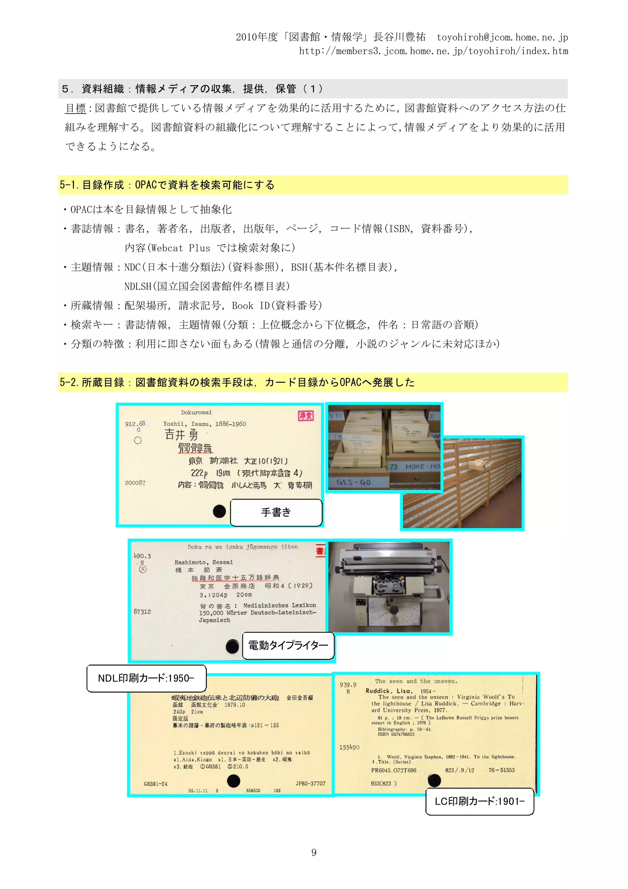 2010年度「図書館・情報学」長谷川豊祐 toyohiroh@jcom.home.ne.jp
                             http://members3.jcom.home.ne.jp/toyohiroh/index.htm


５．資料組織：情報メディアの収集，提供，保管（１）
目標：図書館で提供している情報メディアを効果的に活用するために，図書館資料へのアクセス方法の仕
組みを理解する。図書館資料の組織化について理解することによって,情報メディアをより効果的に活用
できるようになる。


5-1.目録作成：OPACで資料を検索可能にする

・OPACは本を目録情報として抽象化
・書誌情報：書名，著者名，出版者，出版年，ページ，コード情報(ISBN，資料番号)，
       内容(Webcat Plus では検索対象に)
・主題情報：NDC(日本十進分類法)(資料参照)，BSH(基本件名標目表)，
       NDLSH(国立国会図書館件名標目表)
・所蔵情報：配架場所，請求記号，Book ID(資料番号)
・検索キー：書誌情報，主題情報(分類：上位概念から下位概念，件名：日常語の音順)
・分類の特徴：利用に即さない面もある(情報と通信の分離，小説のジャンルに未対応ほか)


5-2.所蔵目録：図書館資料の検索手段は，カード目録からOPACへ発展した




                         手書き




                       電動タイプライター


    NDL印刷カード:1950-




                                                        LC印刷カード:1901-



                                  9
 