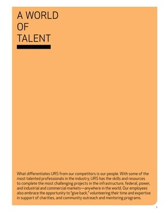 A World
of
Talent




What differentiates URS from our competitors is our people. With some of the
most talented professionals in the industry, URS has the skills and resources
to complete the most challenging projects in the infrastructure, federal, power,
and industrial and commercial markets—anywhere in the world. Our employees
also embrace the opportunity to “give back,” volunteering their time and expertise
in support of charities, and community outreach and mentoring programs.

                                                                                     9
 