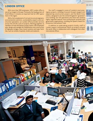 London Office
         With more than 500 employees, URS’ London office is               Our staff is engaged in some of London’s most pres-
     one of our largest in Europe. Previously the headquarters of     tigious projects, including Crossrail, Europe’s largest civil
     Scott Wilson, it remains an important hub for URS’ opera-        engineering construction project, and the Brent Civic
     tions in the region.                                             Centre, designed to be the United Kingdom’s “greenest”
          With a full complement of civil and structural engineers,   civic building. Our UK operations also have won several
     environmental scientists, sustainability experts and con-        highly regarded awards from professional societies and
     struction specialists, our London office provides services       government organizations, including the Queen’s Award for
     across the full life cycle of projects. Working together as      Enterprise: International Trade.
     members of multi-disciplinary project teams, URS employees           In addition to undertaking projects locally, staff in
     plan, design and manage the rehabilitation and construction      London support multinational clients on projects around
     of highways, bridges, mass transit systems and major facili-     the world, often in collaboration with colleagues from other
     ties, such as schools, hospitals, hotels and stadiums.           international offices.




                                                                                                                10
                                                                                                          9                11
                                                                                                                                13

                                                                                                                                      14

                                                                                 8
                                                                                                                      12



                                                                                                  4                             6
                                                                                                                5




                                                                                     3



                                                                2




                                                      1




10
 