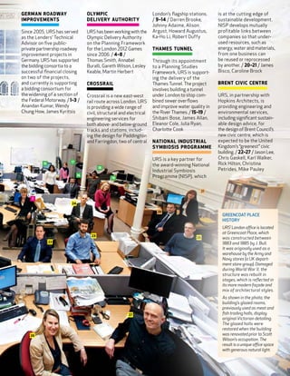 German Roadway                     Olympic                            London’s flagship stations.    is at the cutting edge of
Improvements                       Delivery Authority                 / 9–14 / Darren Brooke,        sustainable development.
                                                                      Johnny Adaime, Alison          NISP develops mutually
Since 2005, URS has served         URS has been working with the      Argust, Howard Augustus,       profitable links between
as the Lenders’ Technical          Olympic Delivery Authority         Ka-Ho Li, Robert Duffy         companies so that under-
Advisor on five public-            on the Planning Framework                                         used resources, such as
private partnership roadway        for the London 2012 Games          Thames Tunnel                  energy, water and materials,
improvement projects in            since 2006. / 4–8 /                                               from one business can
Germany. URS has supported         Thomas Smith, Annabel              Through its appointment        be reused or reprocessed
the bidding consortia to a         Buralli, Gareth Wilson, Lesley     to a Planning Studies          by another. / 20–21 / James
successful financial closing       Keable, Martin Herbert             Framework, URS is support-     Bisco, Caroline Brock
on two of the projects,                                               ing the delivery of the
and currently is supporting        Crossrail                          Thames Tunnel. The project     Brent Civic CentRe
a bidding consortium for                                              involves building a tunnel
the widening of a section of       Crossrail is a new east-west       under London to stop com-      URS, in partnership with
the Federal Motorway. / 1–3 /      rail route across London. URS      bined sewer overflows          Hopkins Architects, is
Anandan Kumar, Wendy               is providing a wide range of       and improve water quality in   providing engineering and
Chung How, James Kyritsis          civil, structural and electrical   the River Thames. / 15–19 /    environmental services,
                                   engineering services for           Shibani Bose, James Allan,     including significant sustain-
                                   both above- and below-ground       Eleanor Cole, Julia Ryan,      able design advice, for
                                   tracks and stations, includ-       Charlotte Cook                 the design of Brent Council’s
                                   ing the design for Paddington                                     new civic centre, which is
                                   and Farringdon, two of central     National Industrial            expected to be the United
                                                                      Symbiosis Programme            Kingdom’s “greenest” civic
                                                                                                     building. / 22–27 / Jason Lee,
                                                                      URS is a key partner for       Chris Gaskell, Karl Walker,
                        17
           15
                                                                      the award-winning National     Rick Hilton, Christina
                                          18
                                                                      Industrial Symbiosis           Petrides, Mike Pauley
                              16                                      Programme (NISP), which
                                                19


                                                                                                21

     7
                         24

                                                                        20
                                                                                                       GREENCOAT PLACE
                                                                                                       HISTORY
                                                                                                       URS’ London office is located
                                                                                                       at Greencoat Place, which
                                     23
                                                                                           25          was constructed between
                22                                                                                     1883 and 1885 by J. Bull.
                                                                                                       It was originally used as a
                                                                                                       warehouse by the Army and
                                                                                                       Navy stores (a UK depart-
                                                                                                       ment store group). Damaged
                                                                                                       during World War II, the
                                                                                                       structure was rebuilt in
                                                                                                       stages, which is reflected in
                                                                                                       its more modern façade and
                                                                                                       mix of architectural styles.
                                                                                                       As shown in the photo, the
                                                                                                       building’s glazed rooms,
                                                                                                       previously used as meat and
                                                         27                                            fish trading halls, display
                                                                                                       original Victorian detailing.
                                                                                                       The glazed halls were
                                                                                                       restored when the building
    26                                                                                                 was renovated prior to Scott
                                                                                                       Wilson’s occupation. The
                                                                                                       result is a unique office space
                                                                                                       with generous natural light.



                                                                                                                                         11
 