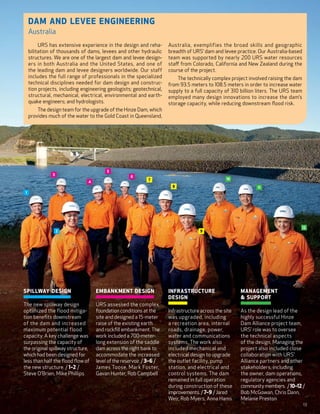 Dam and Levee Engineering
     Australia
          URS has extensive experience in the design and reha-         Australia, exemplifies the broad skills and geographic
     bilitation of thousands of dams, levees and other hydraulic       breadth of URS’ dam and levee practice. Our Australia-based
     structures. We are one of the largest dam and levee design-       team was supported by nearly 200  URS water resources
     ers in both Australia and the United States, and one of           staff from Colorado, California and New Zealand during the
     the leading dam and levee designers worldwide. Our staff          course of the project.
     includes the full range of professionals in the specialized           The technically complex project involved raising the dam
     technical disciplines needed for dam design and construc-         from 93.5 meters to 108.5 meters in order to increase water
     tion projects, including engineering geologists; geotechnical,    supply to a full capacity of 310  billion liters. The URS team
     structural, mechanical, electrical, environmental and earth-      employed many design innovations to increase the dam’s
     quake engineers; and hydrologists.                                storage capacity, while reducing downstream flood risk.
         The design team for the upgrade of the Hinze Dam, which
     provides much of the water to the Gold Coast in Queensland,




                                         5
                3
                                                     6
                                                              7                                    10
                                4
                                                                         8                                      11
 1




                                                                                                                                        12
                    2                                                                 9




S pillway Design                   E mbankment Design                I nfrastructure                  M anagement
                                                                       Design                              Support
T he new spillway design           U RS assessed the complex
 optimized the flood mitiga-         foundation conditions at the      Infrastructure across the site   A s the design lead of the
 tion benefits downstream            site and designed a 15-meter       was upgraded, including           highly successful Hinze
 of the dam and increased            raise of the existing earth        a recreation area, internal       Dam Alliance project team,
 maximum potential flood             and rockfill embankment. The       roads, drainage, power,           URS’ role was to oversee
 capacity. A key challenge was       work included a 700-meter-         water and communications          the technical aspects
 surpassing the capacity of          long extension of the saddle       systems. The work also            of the design. Managing the
 the original spillway structure,    dam across the right bank to       included mechanical and           project also included close
 which had been designed for         accommodate the increased          electrical design to upgrade      collaboration with URS’
 less than half the flood flow of    level of the reservoir. / 3–6 /    the outlet facility, pump         Alliance partners and other
 the new structure. / 1–2 /         James Toose, Mark Foster,           station, and electrical and       stakeholders, including
 Steve O’Brien, Mike Phillips       Gavan Hunter, Rob Campbell          control systems. The dam          the owner, dam operations,
                                                                        remained in full operation        regulatory agencies and
                                                                        during construction of these      community members. / 10–12 /
                                                                        improvements. / 7–9 / Jared       Bob McGowan, Chris Dann,
                                                                        Weir, Rob Myers, Anna Hams        Melanie Preston
                                                                                                                                        13
 