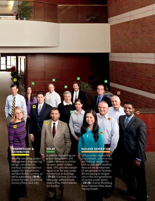 21
  16                                    18
                                                                                               22
                    17
                                                    19


                                                                                                          25




                     15

                                                          20                                                   26


                                                                                                    24

                                  14

  13


                                                                                          23




Tr ansmission                   Solar                                  Nu clear Generation
 Distribution
                                  In addition to providing pro­-        URS provides engineering,
We offer consulting, project     gram management and                     procurement, construction
 management, engineering,          support services to utilities          and start-up services for
 design, construction,             for solar panel installa­-             both nuclear plant modifica-
 start-up and maintenance         tions, URS provides consult-            tions and the development
 support for transmission          ing services for solar power           of new generation facilities.
 and distribu­tion systems, as     installations on buildings.            We are playing an integral
 well as substations. / 13–16 /    / 17–22 / Darlene Schrock,             role in the next generation
 Dianne Forman, Sunil Mital,       Mike Lazar, Jeffery Krenski,           of nuclear power plants.
 Zachary Riley, Jack Jolly         Shanna Pfau, Mark Feldman,             / 23–26 / Isamar Blumberg,
                                   Jim Aquilino                          Bryan Freeman, Peter Abate,
                                                                         Thomas Powell

                                                                                                                    15
 