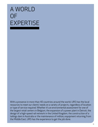 A World
of
Expertise




With a presence in more than 40 countries around the world, URS has the local
resources to meet our clients’ needs on a variety of projects, regardless of location
or type of service required. Whether it’s an environmental assessment for one of
the largest retail centers in Belgium, the expansion of a power plant in Detroit, the
design of a high-speed rail network in the United Kingdom, the construction of a
tailings dam in Australia or the maintenance of military equipment returning from
the Middle East, URS has the experience to get the job done.
                                                                                        19
 