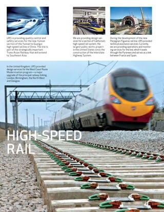 URS is providing quality control and         We are providing design ser-          During the development of the new
safety services for the new Yunnan           vices for a section of California’s   Perpignan-Figueras rail line, URS provided
section of the Yunnan to Guangxi             high-speed rail system, the           technical assistance services. Currently,
high-speed rail line in China. The line is   largest public works project          we are providing operations and monitor-
part of the strategically important          in the United States since the        ing services for the line, which travels
Trans-Asian Railway that will extend         construction of the Interstate        through the Pyrenees and serves as a link
to Southeast Asia.                           Highway System.                       between France and Spain.



In the United Kingdom, URS provided
design services for the West Coast Route
Modernisation program—a major
upgrade of the principal railway linking
London, Birmingham, the North West
and Glasgow.




High-Speed
Rail



22
 