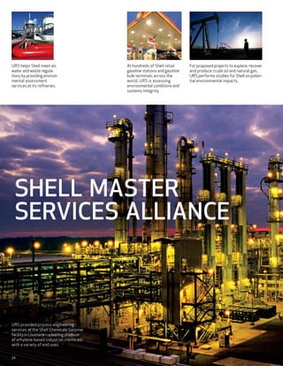 URS helps Shell meet air,                  At hundreds of Shell retail      For proposed projects to explore, recover
water and waste regula-                    gasoline stations and gasoline   and produce crude oil and natural gas,
tions by providing environ-                bulk terminals across the        URS performs studies for Shell on poten-
mental assessment                          world, URS is assessing          tial environmental impacts.
services at its refineries.                environmental conditions and
                                           systems integrity.




 SHELL MASTER
 SERVICES ALLIANCE



URS provided process engineering
services at the Shell Chemicals Geismar
facility in Louisiana—a leading producer
of ethylene-based industrial chemicals
with a variety of end uses.


24
 