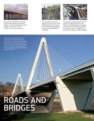 Our innovative design for Scotland’s          URS provided construction          The expansion and upgrade of I-215 and
1,200-meter-long Clackmannanshire             supervision for a section of the   connecting highways in Riverside,
Bridge—the second longest launched            Golden Quadrilateral project—      California, included designs to upgrade
bridge in the world—has led                   the first phase of an upgrade to   a “cloverleaf” style interchange, expand
to seven major industry awards.               more than 5,000 kilometers         the freeway from six to eight lanes,
                                              of highway.                        and construct, replace or widen 20 bridges.




The cable-stayed Bridge of Honor,
spanning the Ohio River between
Pomeroy, Ohio, and Mason, West Virginia,
provided a simple yet elegant solution
to a crossing with difficult geological and
hydraulic conditions. Designed by URS,
the bridge is dedicated to local WWII and
Vietnam veterans.




Roads and
Bridges
26
 
