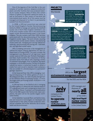 One of the legacies of the Cold War is the vast
complex of nuclear reactors, weapons production
                                                            Projects
plants and other facilities that once produced materi-                                    URS has been working at the
als for nuclear weapons. Many of these sites contain        Worldwide                     586-square-mile Hanford site
millions of gallons of high-level radioactive waste, as                                   in southeastern Washington
well as thousands of cubic meters of low-level and                                        since 2000. The former pluto-
intermediate-level waste. All of this waste must be                                       nium manufacturing complex
managed and disposed of so that it is permanently                                         left behind 53 million gallons of
                                                                                          high-level radioactive waste.
isolated from the environment.
    In 2008, a URS-led consortium was selected
by the United Kingdom’s Nuclear Decommissioning
Authority (NDA) to manage and operate the Sellafield            URS is leading a consortium at the
nuclear site in North West England. Sellafield is one           Savannah River Site in South
of the most complex nuclear sites in the world and the          Carolina, the only site in the U.S. DOE
largest nuclear decommissioning project in the United           complex to process and dispose of
                                                                high-level radioactive waste. The site’s
Kingdom. The site contains more than 1,000  facilities
                                                                Defense Waste Processing Facility
associated with the decommissioning of the United               currently is the largest radioactive
Kingdom’s nuclear legacy. The work includes recycling           waste vitrification plant in the nation.
used fuel from nuclear power stations, manufacturing
mixed oxide fuel, managing and storing radioactive
materials, and processing and storing low-, intermedi-
ate- and high-level nuclear waste.                                                                  At the Sellafield site in
     URS is a leading contractor in the management of                                               the United Kingdom,
radioactive waste cleanup operations for the U.S.                                                   URS oversees all site
                                                                                                    operations, including
Department of Energy (DOE). This work includes the
                                                                                                    operation of a vitrification
management and disposal of all high-level liquid                                                    complex that is one of
nuclear waste at DOE sites near Richland, Washington,                                               the largest in the world.
and Aiken, South Carolina. The composition of the liq-
uid waste varies from tank to tank, requiring a variety
of treatment technologies. Prior to disposal, the waste
undergoes a vitrification process. During vitrification,
radioactive waste is converted to glass to obtain a
stable form and stored in stainless steel containers
that are suitable for ultimate disposal in a permanent
geologic repository.
     At the Savannah River Site, URS is managing, treat-    	                            URS is the        largest
ing and disposing of 37 million gallons of waste in         environmental management contractor
49 underground tanks. Our work includes management
of the Defense Waste Processing Facility, currently
the largest plant performing nuclear vitrification in the
                                                                                            for the DOE and the NDA.
United States.
    A URS-led team at the Hanford site is managing


                                                                        only
53 million gallons of radioactive and chemical waste in     We are the                               URS manages and

                                                                                                                      all
177 underground tanks and is preparing to move it to a                                               disposes of
                                                                                                     nearly
new $13  billion Waste Treatment and Immobilization
Plant at the 586-square-mile Hanford site. Upon com-
pletion, the plant will be the world’s largest vitrifi-     company in the
cation facility.                                            United States                                      of the DOE’s
    At the Sellafield, Savannah River and Hanford sites,
new and innovative technologies are developed and           to operate                               high-level liquid
implemented to help safely increase production rates,       nuclear                                  nuclear waste
shorten schedules and further eliminate risk to human       vitrification plants.
health and the environment.                                                                          in the United States.




                                                                                                                                   29
 