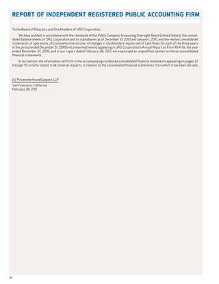 Report of Independent Registered Public Accounting Firm

     To the Board of Directors and Stockholders of URS Corporation:
          We have audited, in accordance with the standards of the Public Company Accounting Oversight Board (United States), the consoli-
     dated balance sheets of URS Corporation and its subsidiaries as of December 31, 2010 and January 1, 2010, and the related consolidated
     statements of operations, of comprehensive income, of changes in stockholders’ equity and of cash flows for each of the three years
     in the period ended December 31, 2010 (not presented herein) appearing in URS Corporation’s Annual Report on Form 10-K for the year
     ended December 31, 2010; and in our report dated February 28, 2011, we expressed an unqualified opinion on those consolidated
     financial statements.
         In our opinion, the information set forth in the accompanying condensed consolidated financial statements appearing on pages 32
     through 35 is fairly stated, in all material respects, in relation to the consolidated financial statements from which it has been derived.



     /s/ PricewaterhouseCoopers LLP
     San Francisco, California
     February 28, 2011




38
 