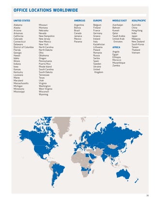 Office Locations Worldwide

united states                           americas    europe       middle east     asia/pacific
Alabama                Missouri         Argentina   Belgium      Azerbaijan      Australia
Alaska                 Montana          Bolivia     Finland      Bahrain         China
Arizona                Nebraska         Brazil      France       Kuwait          Hong Kong
Arkansas               Nevada           Canada      Germany      Qatar           India
California             New Hampshire    Jamaica     Greece       Saudi Arabia    Japan
Colorado               New Jersey       Mexico      Ireland      United Arab 	   Malaysia
Connecticut            New Mexico       Panama      Italy         Emirates       New Zealand
Delaware               New York                     Kazakhstan                   South Korea
District of Columbia   North Carolina               Lithuania    Africa          Taiwan
Florida                North Dakota                 Poland                       Thailand
Georgia                Ohio                         Romania      Angola          Vietnam
Hawaii                 Oklahoma                     Russia       Egypt
Idaho                  Oregon                       Serbia       Ethiopia
Illinois               Pennsylvania                 Spain        Morocco
Indiana                Puerto Rico                  Sweden       Mozambique
Iowa                   Rhode Island                 Ukraine      Zambia
Kansas                 South Carolina               United 	
Kentucky               South Dakota                   Kingdom
Louisiana              Tennessee
Maine                  Texas
Maryland               Utah
Massachusetts          Virginia
Michigan               Washington
Minnesota              West Virginia
Mississippi            Wisconsin
                       Wyoming




                                                                                                39
 