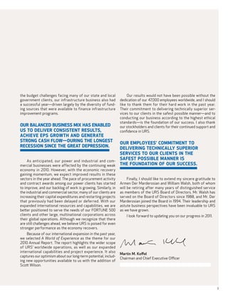 the budget challenges facing many of our state and local             Our results would not have been possible without the
government clients, our infrastructure business also had        dedication of our 47,000 employees worldwide, and I should
a successful year—driven largely by the diversity of fund-      like to thank them for their hard work in the past year.
ing sources that were available to finance infrastructure       Their commitment to delivering technically superior ser-
improvement programs.                                           vices to our clients in the safest possible manner—and to
                                                                conducting our business according to the highest ethical
                                                                standards—is the foundation of our success. I also thank
Our balanced business mix has enabled                           our stockholders and clients for their continued support and
US to deliver consistent results,                               confidence in URS.
achieve EPS growth and generate
strong cash flow—during the longest                     our employees’ commitment to
recession since the Great Depression.                   delivering technically superior
                                                        services to our clients in the
   As anticipated, our power and industrial and com-
                                                        safest possible manner is
mercial businesses were affected by the continuing weak the foundation of our success.
economy in 2010. However, with the economic recovery
gaining momentum, we expect improved results in these
sectors in the year ahead. The pace of procurement activity          Finally, I should like to extend my sincere gratitude to
and contract awards among our power clients has started         Armen Der Marderosian and William Walsh, both of whom
to improve, and our backlog of work is growing. Similarly, in   will be retiring after many years of distinguished service
the industrial and commercial sector, many of our clients are   as members of the URS Board of Directors. Mr. Walsh has
increasing their capital expenditures and restarting projects   served on the Board of Directors since 1988, and Mr. Der
that previously had been delayed or deferred. With our          Marderosian joined the Board in 1994. Their leadership and
expanded international resources and capabilities, we are       astute business perspectives have been invaluable to URS
better positioned to serve the needs of our FORTUNE 500         as we have grown.
clients and other large, multinational corporations across          I look forward to updating you on our progress in 2011.
their global operations. Although we recognize that there
are still challenges ahead, we believe URS is poised for even
stronger performance as the economy recovers.
    Because of our international expansion in the past year,
we selected A World of Experience as the theme for our
2010 Annual Report. The report highlights the wider scope
of URS’ worldwide operations, as well as our expanded
international capabilities and project experience. It also
                                                                Martin M. Koffel
captures our optimism about our long-term potential, includ-
                                                                Chairman and Chief Executive Officer
ing new opportunities available to us with the addition of
Scott Wilson.




                                                                                                                                3
 