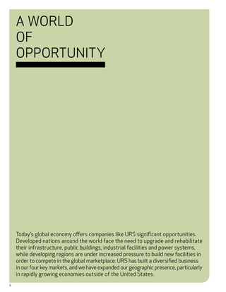 A World
    of
    Opportunity




    Today’s global economy offers companies like URS significant opportunities.
    Developed nations around the world face the need to upgrade and rehabilitate
    their infrastructure, public buildings, industrial facilities and power systems,
    while developing regions are under increased pressure to build new facilities in
    order to compete in the global marketplace. URS has built a diversified business
    in our four key markets, and we have expanded our geographic presence, particularly
    in rapidly growing economies outside of the United States.
4
 