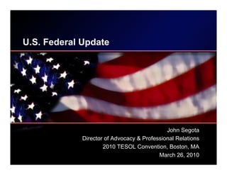 U.S. Federal Update




                                             John Segota
             Director of Advocacy & Professional Relations
                     2010 TESOL Convention, Boston, MA
                                          March 26, 2010
 