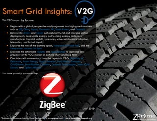 Smart Grid Insights: V2G
This V2G report by Zpryme:

     Begins with a global perspective and progresses into high-growth markets
      such as US, China, Japan, Germany, UK, South Korea, and Denmark
     Delves into drivers and trends such as Smart Grid and charging station
      deployments, renewable energy policy, rising energy costs, auto
      manufacturer financial viability pressures, universal standard adoption,
      telematics, and brand loyalty
     Explores the role of the battery space, rising cost of fossil fuels, and the
      Deepwater Horizon Oil Spill
     Discloses the actionable insights and opportunities to capitalize and
      prepare for the V2G market in both the short and long term
     Concludes with commentary from the experts in V2G: University of
      Delaware, Austin Energy, Plug in America, Ford Motor Company,
      Grid2Home, Electrification Coalition, Coulomb Technologies, Smart Grid
      Library and ZigBee Alliance

This issue proudly sponsored by:




                                                                                          Page | 1
                                                                              July 2010


Business & Consumer Insights Have Evolved. | www.zpryme.com | www.smartgridresearch.org
 
