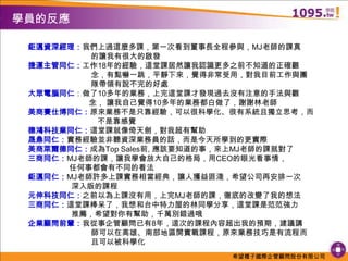 學員的反應鉅邁資深經理：我們上過這麼多課，第一次看到董事長全程參與，MJ老師的課真的讓我有很大的啟發捷運主管同仁：工作18年的經驗，這堂課居然讓我認識更多之前不知道的正確觀念，有點嚇一跳，平靜下來，覺得非常受用，對我目前工作與團隊帶領有說不完的好處大眾電腦同仁：做了10多年的業務，上完這堂課才發現過去沒有注意的手法與觀念， 讓我自己覺得10多年的業務都白做了，謝謝林老師美商賽仕博同仁：原來業務不是只靠經驗，可以很科學化、很有系統且獨立思考，而不是靠感覺德鴻科技業同仁：這堂課就像倚天劍，對我超有幫助晟鼎同仁：實務經驗並非聽資深業務員的話，而是今天所學到的更實際美商萊爾德同仁：成為Top Sales前, 應該要知道的事，來上MJ老師的課就對了三商同仁：MJ老師的課，讓我學會放大自己的格局，用CEO的眼光看事情，任何事都會有不同的看法鉅邁同仁：MJ老師許多上課實務相當經典，讓人獲益匪淺，希望公司再安排一次深入版的課程元伸科技同仁：之前以為上課沒有用，上完MJ老師的課，徹底的改變了我的想法三商同仁：這堂課棒呆了，我想和台中特力屋的林同學分享，這堂課是范范強力推薦，希望對你有幫助，千萬別錯過哦企業顧問前輩：我從事企管顧問已有8年，這次的課程內容超出我的預期，建議講師可以在高雄、南部地區開實戰課程，原來業務技巧是有流程而且可以被科學化