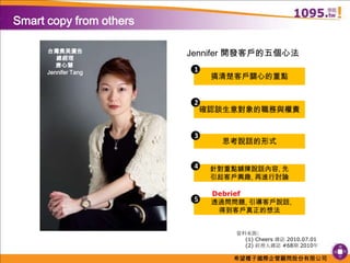 Smart copy from othersJennifer 開發客戶的五個心法台灣奧美廣告總經理唐心慧 Jennifer Tang1搞清楚客戶關心的重點2確認談生意對象的職務與權責3思考說話的形式4針對重點鋪陳說話內容, 先引起客戶興趣, 再進行討論Debrief5  透過問問題, 引導客戶說話, 得到客戶真正的想法資料來源:     (1) Cheers 雜誌 2010.07.01     (2) 經理人雜誌 #68期 2010年