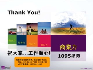 Thank You!整合力思考力挫忍力執行力商業力祝大家…工作順心!1095學苑相關課程或個案輔導, 歡迎洽詢 林先生   TEL: (02) 8245-7000 #10或#20   VIP行動專線: 097000-1095