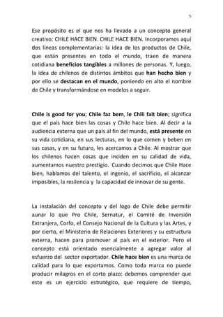 5


Ese propósito es el que nos ha llevado a un concepto general
creativo: CHILE HACE BIEN. CHILE HACE BIEN. Incorporamos aquí
dos líneas complementarias: la idea de los productos de Chile,
que están presentes en todo el mundo, traen de manera
cotidiana beneficios tangibles a millones de personas. Y, luego,
la idea de chilenos de distintos ámbitos que han hecho bien y
por ello se destacan en el mundo, poniendo en alto el nombre
de Chile y transformándose en modelos a seguir.



Chile is good for you; Chile faz bem, le Chili fait bien; significa
que el país hace bien las cosas y Chile hace bien. Al decir a la
audiencia externa que un país al fin del mundo, está presente en
su vida cotidiana, en sus lecturas, en lo que comen y beben en
sus casas, y en su futuro, les acercamos a Chile. Al mostrar que
los chilenos hacen cosas que inciden en su calidad de vida,
aumentamos nuestro prestigio. Cuando decimos que Chile Hace
bien, hablamos del talento, el ingenio, el sacrificio, el alcanzar
imposibles, la resilencia y la capacidad de innovar de su gente.



La instalación del concepto y del logo de Chile debe permitir
aunar lo que Pro Chile, Sernatur, el Comité de Inversión
Extranjera, Corfo, el Consejo Nacional de la Cultura y las Artes, y
por cierto, el Ministerio de Relaciones Exteriores y su estructura
externa, hacen para promover al país en el exterior. Pero el
concepto está orientado esencialmente a agregar valor al
esfuerzo del sector exportador. Chile hace bien es una marca de
calidad para lo que exportamos. Como toda marca no puede
producir milagros en el corto plazo: debemos comprender que
este es un ejercicio estratégico, que requiere de tiempo,
 
