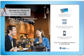 theyearof: Thomas        B.
                                  Main Street Bistro
                                         26% ROI                             The iconic Blue Envelope delivers my ad
                                                                              to targeted households each month.
                                                                              When the mail drops, my sales spike!



                            “ alpak givesmycustomersmore
                             V     ®




                             waystosaveandmybusiness
                             morewaystosucceed.”
                                                                      Valpak.com® is a one-stop-shop for consumers looking
                                                                    for value. They click for savings, information, menus, maps,
                                                                              and more. The exposure is phenomenal!




                                                                        Customers easily find my ad thanks to the Valpak
                                                                        Smartphone app, available on iPhone, AndroidTM,
                                                                                 BlackBerry® and Palm PreTM.




                                                                 To learn more, visit Valpak.com/advertise
                                                                           or call 800-825-7254



                                                                                 mobile apps   facebook.com/Valpak   @valpakcoupons




-511 DM News Ads_2.indd 1                                                                                                             9/7/10 11:48:33 AM
 