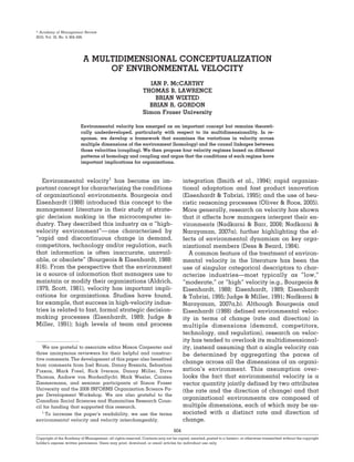 Academy of Management Review
2010, Vol. 35, No. 4, 604–626.




                           A MULTIDIMENSIONAL CONCEPTUALIZATION
                                OF ENVIRONMENTAL VELOCITY
                                                                IAN P. MCCARTHY
                                                              THOMAS B. LAWRENCE
                                                                  BRIAN WIXTED
                                                                BRIAN R. GORDON
                                                              Simon Fraser University

                          Environmental velocity has emerged as an important concept but remains theoreti-
                          cally underdeveloped, particularly with respect to its multidimensionality. In re-
                          sponse, we develop a framework that examines the variations in velocity across
                          multiple dimensions of the environment (homology) and the causal linkages between
                          those velocities (coupling). We then propose four velocity regimes based on different
                          patterns of homology and coupling and argue that the conditions of each regime have
                          important implications for organizations.



   Environmental velocity1 has become an im-                                          integration (Smith et al., 1994); rapid organiza-
portant concept for characterizing the conditions                                     tional adaptation and fast product innovation
of organizational environments. Bourgeois and                                         (Eisenhardt & Tabrizi, 1995); and the use of heu-
Eisenhardt (1988) introduced this concept to the                                      ristic reasoning processes (Oliver & Roos, 2005).
management literature in their study of strate-                                       More generally, research on velocity has shown
gic decision making in the microcomputer in-                                          that it affects how managers interpret their en-
dustry. They described this industry as a “high-                                      vironments (Nadkarni & Barr, 2008; Nadkarni &
velocity environment”— one characterized by                                           Narayanan, 2007a), further highlighting the ef-
“rapid and discontinuous change in demand,                                            fects of environmental dynamism on key orga-
competitors, technology and/or regulation, such                                       nizational members (Dess & Beard, 1984).
that information is often inaccurate, unavail-                                           A common feature of the treatment of environ-
able, or obsolete” (Bourgeois & Eisenhardt, 1988:                                     mental velocity in the literature has been the
816). From the perspective that the environment                                       use of singular categorical descriptors to char-
is a source of information that managers use to                                       acterize industries—most typically as “low,”
maintain or modify their organizations (Aldrich,                                      “moderate,” or “high” velocity (e.g., Bourgeois &
1979, Scott, 1981), velocity has important impli-                                     Eisenhardt, 1988; Eisenhardt, 1989; Eisenhardt
cations for organizations. Studies have found,                                        & Tabrizi, 1995; Judge & Miller, 1991; Nadkarni &
for example, that success in high-velocity indus-                                     Narayanan, 2007a,b). Although Bourgeois and
tries is related to fast, formal strategic decision-                                  Eisenhardt (1988) defined environmental veloc-
making processes (Eisenhardt, 1989; Judge &                                           ity in terms of change (rate and direction) in
Miller, 1991); high levels of team and process                                        multiple dimensions (demand, competitors,
                                                                                      technology, and regulation), research on veloc-
                                                                                      ity has tended to overlook its multidimensional-
   We are grateful to associate editor Mason Carpenter and                            ity, instead assuming that a single velocity can
three anonymous reviewers for their helpful and construc-                             be determined by aggregating the paces of
tive comments. The development of this paper also benefited
from comments from Joel Baum, Danny Breznitz, Sebastian
                                                                                      change across all the dimensions of an organi-
Fixson, Mark Freel, Rick Iverson, Danny Miller, Dave                                  zation’s environment. This assumption over-
Thomas, Andrew von Nordenflycht, Mark Wexler, Carsten                                 looks the fact that environmental velocity is a
Zimmermann, and seminar participants at Simon Fraser                                  vector quantity jointly defined by two attributes
University and the 2008 INFORMS Organization Science Pa-                              (the rate and the direction of change) and that
per Development Workshop. We are also grateful to the
Canadian Social Sciences and Humanities Research Coun-
                                                                                      organizational environments are composed of
cil for funding that supported this research.                                         multiple dimensions, each of which may be as-
   1
     To increase the paper’s readability, we use the terms                            sociated with a distinct rate and direction of
environmental velocity and velocity interchangeably.                                  change.
                                                                                604
Copyright of the Academy of Management, all rights reserved. Contents may not be copied, emailed, posted to a listserv, or otherwise transmitted without the copyright
holder’s express written permission. Users may print, download, or email articles for individual use only.
 