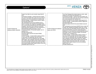2010
                                                  Options*                                                                                                                                             VENZA

                                               Carpet Floor Mats 5-pc set includes Cargo Mat [27]                                                                                Tow Prep Package [24]-includes engine oil cooler, larger
                                               (CF)                                                                                                                              radiator fan and heavy-duty alternator (TO)
                                               Convenience Package - includes Smart Key System                                                                                   Convenience Package - includes Smart Key System [15]
                                               [15] with Push Button Start, power rear door with jam                                                                             with Push Button Start, power rear door with jam protection
                                               protection and chrome-accented door handles (CQ)                                                                                  and chrome-accented door handles (CQ)
                                               Security Package - includes backup camera [14][23]                                                                                Carpet Floor Mats 5-pc set includes Cargo Mat [27] (CF)
                                               and anti-theft system (SA)                                                                                                        Security Package - includes backup camera [14][23] and
                                               JBL Synthesis® surround sound AM/FM 6-disc in-                                                                                    anti-theft system (SA)
                                               dash CD changer with integrated XM Satellite Radio                                                                                Panoramic glass roof with front power tilt/slide moonroof
                                               with 3-month trial subscription [3], MP3/WMA playback                                                                             (SR)
                                               capability, USB [4] port with iPod® [5] connectivity,                                                                             JBL Synthesis® surround sound AM/FM 6-disc in-dash CD
                                               hands-free phone capability and music streaming via                                                                               changer with integrated XM Satellite Radio with 3-month
  Comfort Package with                         Bluetooth® [6] wireless technology, Vacuum                                       Comfort Package with Additional                  trial subscription [3], MP3/WMA playback capability, USB
  Additional Options: $5,929.00                Fluorescent Display, FM diversity reception, and 13                              Options: $6,149.00                               [4] port with iPod® [5] connectivity, hands-free phone
                                               speakers (EJ)                                                                                                                     capability and music streaming via Bluetooth® [6] wireless
                                               50 state emissions (FE)                                                                                                           technology, Vacuum Fluorescent Display, FM diversity
                                               Panoramic glass roof with front power tilt/slide                                                                                  reception, and 13 speakers (EJ)
                                               moonroof (SR)                                                                                                                     Comfort Package - includes leather seating surfaces, 4-
                                               Comfort Package - includes leather seating surfaces,                                                                              way power front passenger seat with lumbar support,
                                               4-way power front passenger seat with lumbar                                                                                      driver and front passenger seat multi-stage seat heaters,
                                               support, driver and front passenger seat multi-stage                                                                              satin mahogany wood-grain-style interior trim, leather-
                                               seat heaters, satin mahogany wood-grain-style interior                                                                            wrapped steering wheel, leather-wrapped shift knob with
                                               trim, leather-wrapped steering wheel, leather-wrapped                                                                             satin mahogany wood-grain-style inlay, color-keyed
                                               shift knob with satin mahogany wood-grain-style inlay,                                                                            foldable power heated outside mirrors and windshield
                                               color-keyed foldable power heated outside mirrors and                                                                             wiper de-icer (LS)
                                               windshield wiper de-icer (LS)                                                                                                     50 state emissions (FE)




                                                                                                                                                                                                                                                © 2010 Toyota Motor Sales, U.S.A., Inc. Produced 02.10.10
*This vehicle eBrochure is designed to identify vehicles commonly available in your area. If you would prefer to purchase a vehicle with no options or additional options, please contact your local                            PAGE 15 of 24
dealer to check for current availability or the possibility of placing an order for such a vehicle.
 