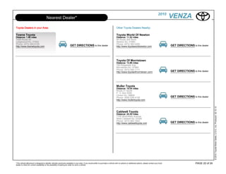 2010
                                        Nearest Dealer*                                                                                                                                                VENZA
Toyota Dealers in your Area:                                                                                                          Other Toyota Dealers Nearby:

Towne Toyota                                                                                                                          Toyota World Of Newton
Distance: 1.96 miles                                                                                                                  Distance: 11.52 miles
1499 Route 46                                                                                                                         66 Route 206 North
Ledgewood NJ, 07852                                                                                                                   Newton NJ, 07860
Phone: (973) 584-8100                                                                                                                 Phone: (973) 383-0200
http://www.townetoyota.com                                              GET DIRECTIONS to this dealer                                 http://www.toyotaworldnewton.com                                 GET DIRECTIONS to this dealer




                                                                                                                                      Toyota Of Morristown
                                                                                                                                      Distance: 13.86 miles
                                                                                                                                      169 Ridgedale Ave
                                                                                                                                      Morristown NJ, 07960
                                                                                                                                      Phone: (973) 540-1111
                                                                                                                                      http://www.toyotaofmorristown.com/                               GET DIRECTIONS to this dealer




                                                                                                                                      Muller Toyota
                                                                                                                                      Distance: 19.04 miles
                                                                                                                                      Route 31 South
                                                                                                                                      P. O. Box 5000
                                                                                                                                      Clinton NJ, 08809
                                                                                                                                      Phone: (908) 638-4100                                            GET DIRECTIONS to this dealer
                                                                                                                                      http://www.mullertoyota.com




                                                                                                                                                                                                                                          © 2010 Toyota Motor Sales, U.S.A., Inc. Produced 02.10.10
                                                                                                                                      Caldwell Toyota
                                                                                                                                      Distance: 20.55 miles
                                                                                                                                      1155 Bloomfield Avenue
                                                                                                                                      West Caldwell NJ, 07006
                                                                                                                                      Phone: (973) 882-1822
                                                                                                                                      http://www.caldwelltoyota.com                                    GET DIRECTIONS to this dealer




*This vehicle eBrochure is designed to identify vehicles commonly available in your area. If you would prefer to purchase a vehicle with no options or additional options, please contact your local                      PAGE 22 of 24
dealer to check for current availability or the possibility of placing an order for such a vehicle.
 