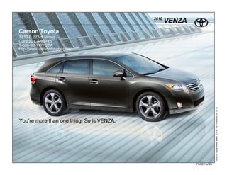 2010
                                                  VENZA
Carson Toyota
1333 E 223rd Street
Carson, CA 90745
1-800-90-TOYOTA
http://www.carsontoyota.com/




                                                                         © 2010 Toyota Motor Sales, U.S.A., Inc. Produced 02.10.10
You’re more than one thing. So is VENZA.




                                                          PAGE 1 of 24
 