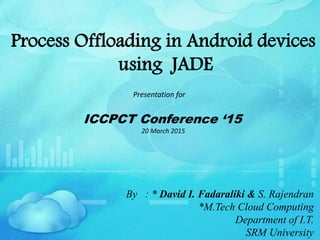 Process Offloading in Android devices
using JADE
Presentation for
ICCPCT Conference ‘15
20 March 2015
By : * David I. Fadaraliki & S. Rajendran
*M.Tech Cloud Computing
Department of I.T.
SRM University
 