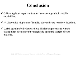 Conclusion
IEEE, ICCPCT-2015, International Conference on Circuits, Power and Computing Technologies
 Offloading is an important feature in enhancing android mobile
capabilities.
 JADE provide migration of bundled code and state to remote locations.
 JADE agent mobility help achieve distributed processing without
taking much attention on the underlying operating system of each
platform.
 