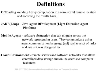 Definitions
Offloading -sending heavy computation to a resourceful remote location
and receiving the results back.
JADE(Leap) – Java Agent DEvelopment (Light Extension Agent
Platform)
Mobile Agents - software abstraction that can migrate across the
network representing users. They communicate using
agent communication language (acl) realize a set of tasks
and goals it was designed for
Cloud Environment - remote servers and software networks that allow
centralized data storage and online access to computer
resources
IEEE, ICCPCT-2015, International Conference on Circuits, Power and Computing Technologies
 