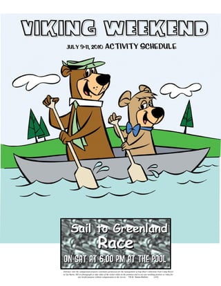 Viking Weekend
      July 9-11, 2010                              Activity Schedule




           Sail to Greenland
                                           Race
   on Sat at 6:00 pm at the POol
   Entrance onto the campground property constitutes permission for the management of Yogi Bear’s Jellystone Park Camp-Resort
   in Van Buren, MO to photograph or take video of the visitor while on the premises and to use any resulting pictures or video for
                   any lawful purpose without compensation to the visi tor. TM & Hanna-Barbera.             (s10)
 