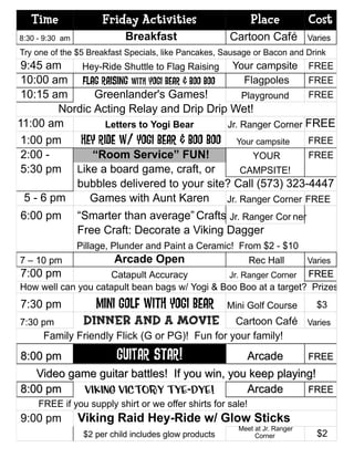 Time                Friday Activities                      Place            Cost
8:30 - 9:30 am               Breakfast                  Cartoon Café           Varies
Try one of the $5 Breakfast Specials, like Pancakes, Sausage or Bacon and Drink
 9:45 am     Hey-Ride Shuttle to Flag Raising Your campsite FREE
 10:00 am Flag Raising with Yogi Bear & Boo Boo      Flagpoles     FREE
 10:15 am       Greenlander's Games!                Playground     FREE
         Nordic Acting Relay and Drip Drip Wet!
11:00 am           Letters to Yogi Bear         Jr. Ranger Corner FREE
 1:00 pm     Hey Ride w/ Yogi Bear & Boo Boo Your campsite FREE
 2:00 -        “Room Service” FUN!                     YOUR        FREE
 5:30 pm Like a board game, craft, or               CAMPSITE!
            bubbles delivered to your site? Call (573) 323-4447
  5 - 6 pm     Games with Aunt Karen            Jr. Ranger Corner FREE
6:00 pm          “Smarter than average” Crafts!Jr. Ranger Cor ner
                 Free Craft: Decorate a Viking Dagger
                 Pillage, Plunder and Paint a Ceramic! From $2 - $10
7 – 10 pm                 Arcade Open                        Rec Hall          Varies
7:00 pm             Catapult Accuracy           Jr. Ranger Corner FREE
How well can you catapult bean bags w/ Yogi & Boo Boo at a target? Prizes!
7:30 pm              Mini Golf With Yogi Bear           Mini Golf Course         $3
7:30 pm           Dinner and a Movie            Cartoon Café Varies
      Family Friendly Flick (G or PG)! Fun for your family!
8:00 pm           GUITAR star!               Arcade      FREE
   Video game guitar battles! If you win, you keep playing!
8:00 pm    Viking Victory Tye-Dye!           Arcade      FREE
     FREE if you supply shirt or we offer shirts for sale!
9:00 pm          Viking Raid Hey-Ride w/ Glow Sticks
                                                          Meet at Jr. Ranger
                  $2 per child includes glow products          Corner            $2
 