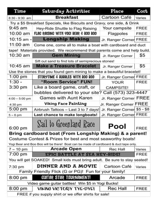 Time               Saturday Activities                          Place               Cost
8:30 - 9:30 am                Breakfast                      Cartoon Café          Varies
Try a $5 Breakfast Specials, like Biscuits and Gravy, one side, & Drink
9:45 am       Hey-Ride Shuttle to Flag Raising     Your campsite FREE
10:00 am Flag Raising with Yogi Bear & Boo Boo     Flagpoles     FREE
10:15 am -    Longship Making                  Jr. Ranger Corner FREE
11:00 am Come one, come all to make a boat with cardboard and duct
tape! Materials provided. We recommend that parents come and help build.
10:30 am                    Gem Mining                       Jr. Ranger Corner         $5
                 Sift out sand to find lots of semiprecious stones!
10:45 am          Make a Treasure Bracelet                   Jr. Ranger Corner         $5
Use the stones that you found gem mining to make a beautiful bracelet!
1:00 pm        Storytime & Bubbles with Boo Boo Jr. Ranger Corner FREE
1:30 -              “Room Service” FUN!               YOUR        FREE
3:30 pm          Like a board game, craft, or      CAMPSITE!
                 bubbles delivered to your site? Call (573) 323-4447
4:00 – 5:00 pm      Games with Aunt Karen       Jr. Ranger Corner FREE
4:30 pm               Viking Face Painting     Jr. Ranger Corner FREE
5:00 pm          Airbrush Tattoos – Last 3 to 7 days! Jr. Ranger Corner $5 - $8
5 – 6 pm         Last chance to make longboats! Jr. Ranger Corner FREE


6:00 pm
                  Sail to Greenland Race          FREE           Pool
Bring cardboard boat (From Longship Making) & a parent!
Costume Contest & Prizes for best and most seaworthy boats!
Yogi Bear and Boo Boo will be there! Boat can be made of cardboard & duct tape only.
7 – 10 pm                 Arcade Open          Rec Hall                            Varies
7:00 pm                 Epic Battle at Sea Hey-Ride!                               FREE
You will get SOAKED! Small kids must bring adult. Be sure to stay seated!
7:30 pm           Dinner and a Movie            Cartoon Café                       Varies
      Family Friendly Flick (G or PG)! Fun for your family!
8:00 pm              GUITAR star tournament!                      Arcade           FREE
            Video game guitar battles! Win $5 in Yogi Bucks!
8:00 pm           Viking Victory Tye-Dye!                        Rec Hall          FREE
     FREE if you supply shirt or we offer shirts for sale!
 
