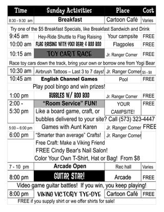 Time               Sunday Activities                      Place       Cost
8:30 - 9:30 am             Breakfast                 Cartoon Café        Varies
Try one of the $5 Breakfast Specials, like Breakfast Sandwich and Drink
9:45 am        Hey-Ride Shuttle to Flag Raising Your campsite FREE
10:00 am Flag Raising with Yogi Bear & Boo Boo           Flagpoles       FREE
10:15 am              Toy Cart Race                  Jr. Ranger Corner   FREE
Race toy cars down the track, bring your own or borrow one from Yogi Bear
10:30 am Airbrush Tattoos – Last 3 to 7 days! Jr. Ranger Corner $5 - $8
10:45 am          English Channel Games               Pool       FREE
               Play pool bingo and win prizes!
1:00 pm               Bubbles w/ Boo Boo       Jr. Ranger Corner FREE
2:00 -             “Room Service” FUN!               YOUR        FREE
5:30 pm Like a board game, craft, or               CAMPSITE!
                bubbles delivered to your site? Call (573) 323-4447
5:00 – 6:00 pm    Games with Aunt Karen        Jr. Ranger Corner FREE
6:00 pm “Smarter than average” Crafts! Jr. Ranger Corner
                 Free Craft: Make a Viking Friend
          FREE Cindy Bear's Nail Salon!
          Color Your Own T-Shirt, Hat or Bag! From $8
7 - 10 pm         Arcade Open               Rec hall                     Varies

8:00 pm           GUITAR star!               Arcade      FREE
   Video game guitar battles! If you win, you keep playing!
8:00 pm Viking Victory Tye-Dye Cartoon Café FREE
     FREE if you supply shirt or we offer shirts for sale!
 