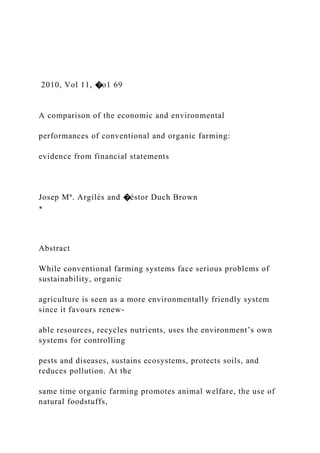 2010, Vol 11, �o1 69
A comparison of the economic and environmental
performances of conventional and organic farming:
evidence from financial statements
Josep Mª. Argilés and �éstor Duch Brown
∗
Abstract
While conventional farming systems face serious problems of
sustainability, organic
agriculture is seen as a more environmentally friendly system
since it favours renew-
able resources, recycles nutrients, uses the environment’s own
systems for controlling
pests and diseases, sustains ecosystems, protects soils, and
reduces pollution. At the
same time organic farming promotes animal welfare, the use of
natural foodstuffs,
 