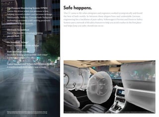 Tire Pressure Monitoring System (TPMS)
Warns the driver when tire pressure is low,
                                                                                                                The CC came to life when designers and engineers worked synergistically and found
helping to avoid crashes and increase mileage.
                                                                                                                the best of both worlds. In between these elegant lines and undeniable German
Additionally, Mobility Tires include Nailguard
technology to create a self-sealing puncture                                                                    engineering lies a backbone of pure safety. Volkswagen’s Prevent and Preserve Safety
resistance to road hazards.                                                                                     System uses a network of 40 safety features to help you avoid crashes in the ﬁrst place
                                                                                                                and helps keep you safer, should one occur.
Electronic Immobilizer
Part of the key fob technology, helping
prevent theft.

Six Standard Airbags*
With 2 optional rear side airbags.

Park Distance Control
Available feature gives audible and visual
warnings when close to other cars.

Lower Anchors and Tethers for CHildren (LATCH)
A standardized child-safety seat system.




*Airbags are supplemental restraints only and will not deploy under all crash circumstances. Always use         This is an illustration and does not depict what will happen in a crash. All bags will not inﬂate in real-world crashes and if multiple bags do deploy, they will be in various stages of inﬂating/deﬂating and will never all be inﬂated at the same time.
 safety belts and seat children only in the rear, using restraint systems appropriate for their size and age.
 