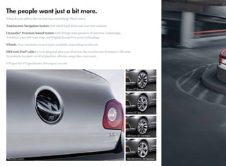 What do you add to the car that has everything? Here’s what:

Touchscreen Navigation System with 30GB hard drive and rearview camera.

Dynaudio® Premium Sound System with 10 high-end speakers (4 tweeters, 2 midrange,
4 woofers) plus 600-watt amp, and Digital Sound Processor technology.

Wheels. Four Autobahn-tested styles available, depending on trim kit.

MDI with iPod® cable lets you plug and play your iPod into the touchscreen Premium VIII radio.
Seamlessly navigate via iPod playlists, albums, song titles, and more.

VW gear for VW gearheads: drivergear.vw.com
 