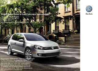 Royal Motor Sales of San Francisco Volkswagen
280 South Van Ness Ave.
San Francisco, CA 94103
(415) 241-8127
http://www.volkswagensanfrancisco.net/




Royal Motor Sales of San Francisco Volkswagen
in San Francisco, CA treats the needs of each
individual customer with paramount concern.
We know that you have high expectations,
and as a car dealer we enjoy the challenge
of meeting and exceeding those standards
each and every time. Allow us to demonstrate
our commitment to excellence!
 