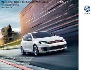 Royal Motor Sales of San Francisco Volkswagen
280 South Van Ness Ave.
San Francisco, CA 94103
(415) 241-8127




Royal Motor Sales of San Francisco Volkswagen
in San Francisco, CA treats the needs of each
individual customer with paramount concern.
We know that you have high expectations,
and as a car dealer we enjoy the challenge
of meeting and exceeding those standards
each and every time. Allow us to demonstrate
our commitment to excellence!
 