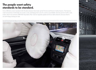 Every 2010 Jetta comes standard with 40 safety features that make up the Prevent and Preserve Safety System. The features
work in harmony to both help you avoid a crash, and help protect you if a crash is unavoidable. Jetta has proven itself so safe,
in fact, that it was named a 2009 IIHS Top Safety Pick.* And we regularly update all of our safety features, because there’s
no such thing as being too safe.

This is an illustration and does not depict what will happen in a crash. All bags will not inﬂate in real-world crashes and if multiple bags do deploy, they will be in various stages of inﬂating/deﬂating and will never all be inﬂated at the same time. *“Top Safety Pick” based on 31mph side-impact crash test, 40mph frontal-
offset crash test, 20mph rear-impact test, and the availability of ESC. Test performed by the Insurance Institute for Highway Safety. For details, visit www.iihs.org. **Airbags are supplemental restraints only and will not deploy under all crash circumstances. Always use safety belts and seat children only in the rear, using
restraint systems appropriate for their size and age. †Government star ratings are part of the National Highway Trafﬁc Safety Administration’s (NHTSA’s) New Car Assessment Program (www.safercar.gov).
 