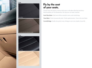 Choose from the buttery, velvety cloth seats, or the glove-like feel and rhino
hide durability of V-Tex leatherette. Ah, that new car smell. And feel.

Latte Macchiato. Cloth never felt so smooth, warm, and comforting.

Titan Black. Think dramatically dark. Think sophistication. Titan is the new black.

Cornsilk Beige. Finally, the perfect tone of beige to suit every shade of your life.
 