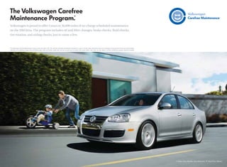 Volkswagen is proud to offer 3 years or 36,000 miles of no-charge scheduled maintenance
on the 2010 Jetta. The program includes oil and ﬁlter changes, brake checks, ﬂuid checks,
tire rotation, and airbag checks, just to name a few.



*The Volkswagen Carefree Maintenance Program covers the Jetta’s 10K, 20K, and 30K scheduled maintenance intervals for 3 years or 36,000 miles, whichever occurs ﬁrst. Coverage is during the term of the new vehicle limited
 warranty, at no additional charge. Some limitations apply. Does not include routine wear and tear on parts such as brakes, tires, wiper blades, light bulbs, etc. See dealer or vehicle maintenance program booklet for details.
 