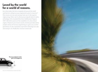 Just what makes the Jetta so popular all around the world
and the best-selling German-engineered sedan in America?*
The reasons are vast and varying. Some say it’s the superior
engineering. Others say it’s about possessing the latest in safety
technology with a standard Electronic Stabilization Program
(ESP). Still others point out the availability of a clean-diesel
engine. Whatever your reason may be, the Jetta provides all the
wonder and joy of German engineering at a price you can feel
good about. It’s the automotive equivalent of having your cake
and eating it, too. Really fast, German-tuned cake.




*Based on 2007–2009 Autodata sales data, as available at time of printing.
 