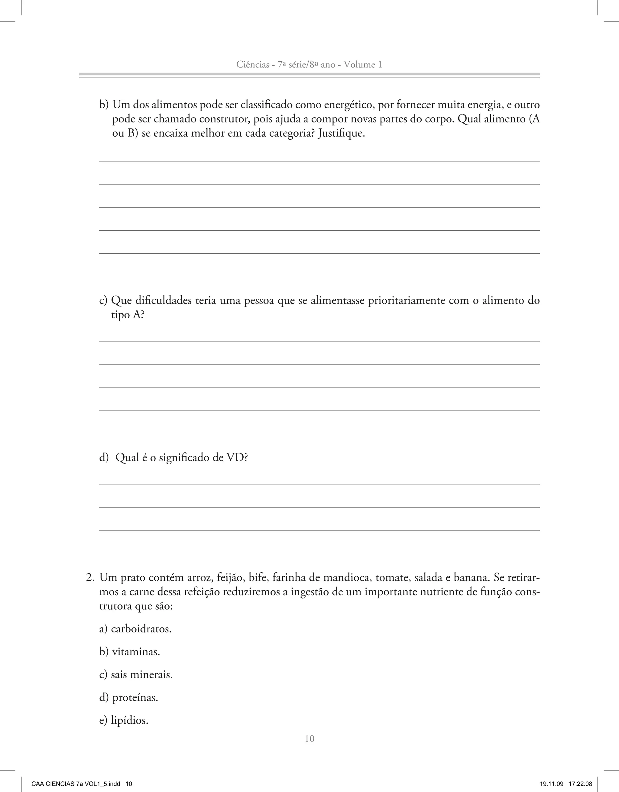 Ciências - 7ª série/8º ano - Volume 1


                    b) Um dos alimentos pode ser classificado como energético, por fornecer muita energia, e outro
                       pode ser chamado construtor, pois ajuda a compor novas partes do corpo. Qual alimento (A
                       ou B) se encaixa melhor em cada categoria? Justifique.




                    c) Que dificuldades teria uma pessoa que se alimentasse prioritariamente com o alimento do
                       tipo A?




                    d) Qual é o significado de VD?




                2. Um prato contém arroz, feijão, bife, farinha de mandioca, tomate, salada e banana. Se retirar-
                   mos a carne dessa refeição reduziremos a ingestão de um importante nutriente de função cons-
                   trutora que são:
                    a) carboidratos.
                    b) vitaminas.
                    c) sais minerais.
                    d) proteínas.
                    e) lipídios.
                                                                  10



CAA CIENCIAS 7a VOL1_5.indd 10                                                                                   19.11.09 17:22:08
 